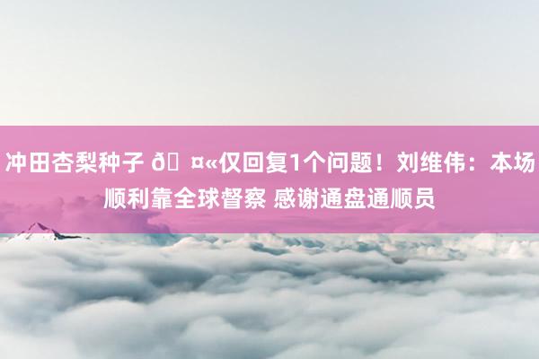 冲田杏梨种子 🤫仅回复1个问题！刘维伟：本场顺利靠全球督察 感谢通盘通顺员
