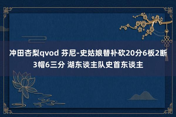 冲田杏梨qvod 芬尼-史姑娘替补砍20分6板2断3帽6三分 湖东谈主队史首东谈主