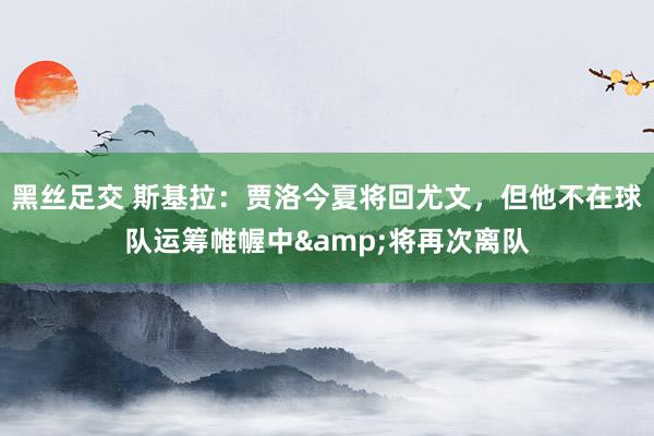 黑丝足交 斯基拉：贾洛今夏将回尤文，但他不在球队运筹帷幄中&将再次离队