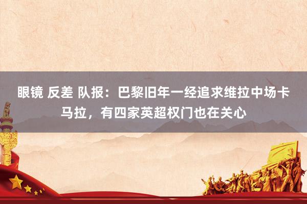 眼镜 反差 队报：巴黎旧年一经追求维拉中场卡马拉，有四家英超权门也在关心