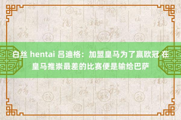 白丝 hentai 吕迪格：加盟皇马为了赢欧冠 在皇马推崇最差的比赛便是输给巴萨