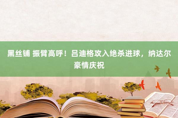 黑丝铺 振臂高呼！吕迪格攻入绝杀进球，纳达尔豪情庆祝