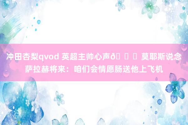 冲田杏梨qvod 英超主帅心声😂莫耶斯说念萨拉赫将来：咱们会情愿肠送他上飞机