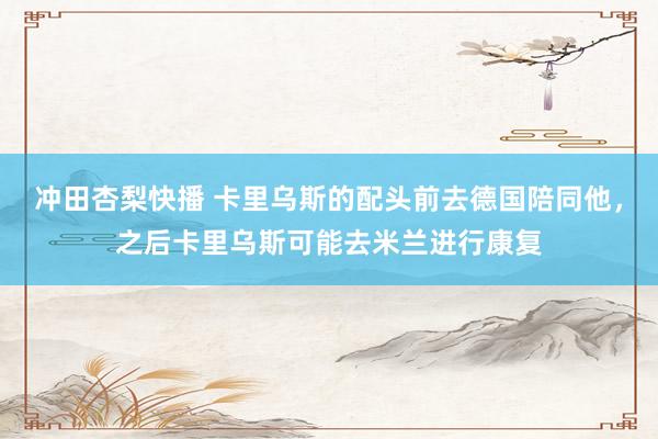 冲田杏梨快播 卡里乌斯的配头前去德国陪同他，之后卡里乌斯可能去米兰进行康复