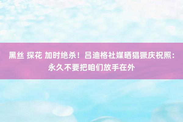 黑丝 探花 加时绝杀！吕迪格社媒晒猖獗庆祝照：永久不要把咱们放手在外